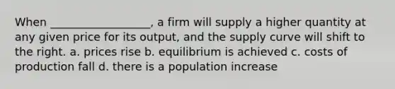 When __________________, a firm will supply a higher quantity at any given price for its output, and the supply curve will shift to the right. a. prices rise b. equilibrium is achieved c. costs of production fall d. there is a population increase