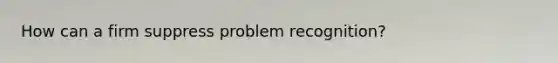 How can a firm suppress problem recognition?