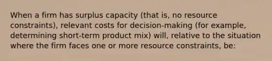 When a firm has surplus capacity (that is, no resource constraints), relevant costs for decision-making (for example, determining short-term product mix) will, relative to the situation where the firm faces one or more resource constraints, be: