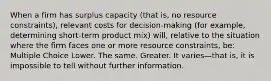 When a firm has surplus capacity (that is, no resource constraints), relevant costs for decision-making (for example, determining short-term product mix) will, relative to the situation where the firm faces one or more resource constraints, be: Multiple Choice Lower. The same. Greater. It varies—that is, it is impossible to tell without further information.