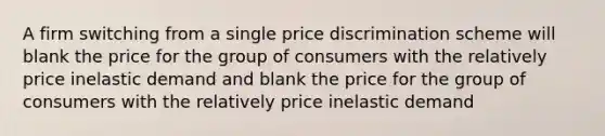 A firm switching from a single price discrimination scheme will blank the price for the group of consumers with the relatively price inelastic demand and blank the price for the group of consumers with the relatively price inelastic demand