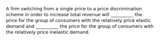 A firm switching from a single price to a price discrimination scheme in order to increase total revenue will __________ the price for the group of consumers with the relatively price elastic demand and __________ the price for the group of consumers with the relatively price inelastic demand.