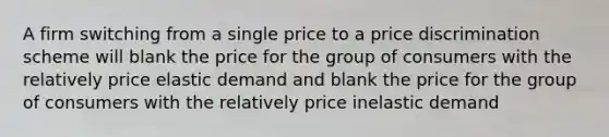 A firm switching from a single price to a price discrimination scheme will blank the price for the group of consumers with the relatively price elastic demand and blank the price for the group of consumers with the relatively price inelastic demand