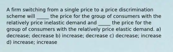 A firm switching from a single price to a price discrimination scheme will _____ the price for the group of consumers with the relatively price inelastic demand and _____ the price for the group of consumers with the relatively price elastic demand. a) decrease; decrease b) increase; decrease c) decrease; increase d) increase; increase