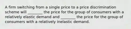 A firm switching from a single price to a price discrimination scheme will​ ________ the price for the group of consumers with a relatively elastic demand and​ ________ the price for the group of consumers with a relatively inelastic demand.