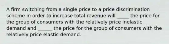 A firm switching from a single price to a price discrimination scheme in order to increase total revenue will _____ the price for the group of consumers with the relatively price inelastic demand and ______ the price for the group of consumers with the relatively price elastic demand.