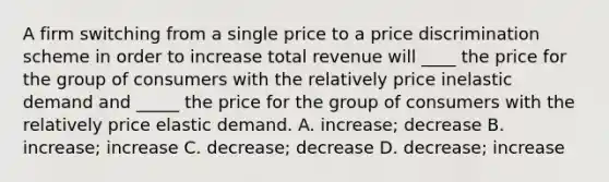 A firm switching from a single price to a price discrimination scheme in order to increase total revenue will ____ the price for the group of consumers with the relatively price inelastic demand and _____ the price for the group of consumers with the relatively price elastic demand. A. increase; decrease B. increase; increase C. decrease; decrease D. decrease; increase