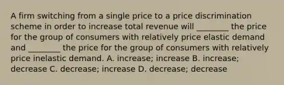 A firm switching from a single price to a price discrimination scheme in order to increase total revenue will ________ the price for the group of consumers with relatively price elastic demand and ________ the price for the group of consumers with relatively price inelastic demand. A. increase; increase B. increase; decrease C. decrease; increase D. decrease; decrease