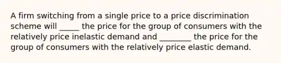 A firm switching from a single price to a price discrimination scheme will _____ the price for the group of consumers with the relatively price inelastic demand and ________ the price for the group of consumers with the relatively price elastic demand.