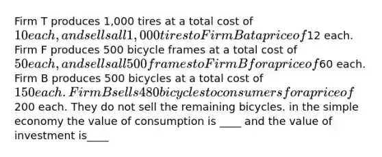 Firm T produces 1,000 tires at a total cost of 10 each, and sells all 1,000 tires to Firm B at a price of12 each. Firm F produces 500 bicycle frames at a total cost of 50 each, and sells all 500 frames to Firm B for a price of60 each. Firm B produces 500 bicycles at a total cost of 150 each. Firm B sells 480 bicycles to consumers for a price of200 each. They do not sell the remaining bicycles. in the simple economy the value of consumption is ____ and the value of investment is____