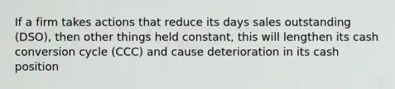 If a firm takes actions that reduce its days sales outstanding (DSO), then other things held constant, this will lengthen its cash conversion cycle (CCC) and cause deterioration in its cash position