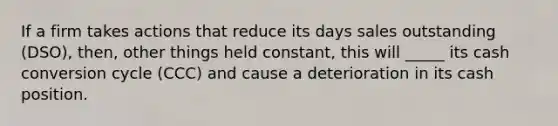 If a firm takes actions that reduce its days sales outstanding (DSO), then, other things held constant, this will _____ its cash conversion cycle (CCC) and cause a deterioration in its cash position.