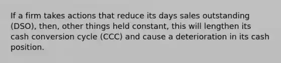 If a firm takes actions that reduce its days sales outstanding (DSO), then, other things held constant, this will lengthen its cash conversion cycle (CCC) and cause a deterioration in its cash position.