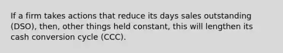 If a firm takes actions that reduce its days sales outstanding (DSO), then, other things held constant, this will lengthen its cash conversion cycle (CCC).