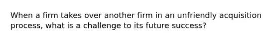 When a firm takes over another firm in an unfriendly acquisition process, what is a challenge to its future success?