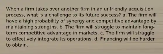 When a firm takes over another firm in an unfriendly acquisition process, what is a challenge to its future success? a. The firm will have a high probability of synergy and competitive advantage by maintaining strengths. b. The firm will struggle to maintain long-term competitive advantage in markets. c. The firm will struggle to effectively integrate its operations. d. Financing will be harder to obtain.