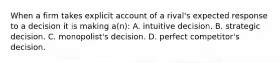 When a firm takes explicit account of a rival's expected response to a decision it is making a(n): A. intuitive decision. B. strategic decision. C. monopolist's decision. D. perfect competitor's decision.