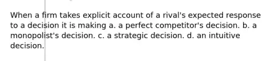 When a firm takes explicit account of a rival's expected response to a decision it is making a. a perfect competitor's decision. b. a monopolist's decision. c. a strategic decision. d. an intuitive decision.