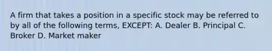 A firm that takes a position in a specific stock may be referred to by all of the following terms, EXCEPT: A. Dealer B. Principal C. Broker D. Market maker