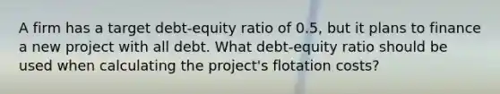 A firm has a target debt-equity ratio of 0.5, but it plans to finance a new project with all debt. What debt-equity ratio should be used when calculating the project's flotation costs?