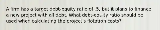 A firm has a target debt-equity ratio of .5, but it plans to finance a new project with all debt. What debt-equity ratio should be used when calculating the project's flotation costs?