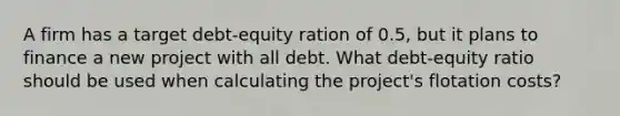 A firm has a target debt-equity ration of 0.5, but it plans to finance a new project with all debt. What debt-equity ratio should be used when calculating the project's flotation costs?