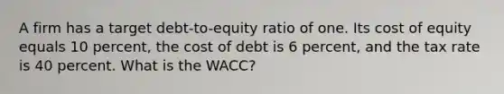 A firm has a target debt-to-equity ratio of one. Its cost of equity equals 10 percent, the cost of debt is 6 percent, and the tax rate is 40 percent. What is the WACC?