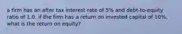 a firm has an after tax interest rate of 5% and debt-to-equity ratio of 1.0. if the firm has a return on invested capital of 10%, what is the return on equity?