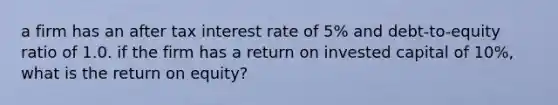 a firm has an after tax interest rate of 5% and debt-to-equity ratio of 1.0. if the firm has a return on invested capital of 10%, what is the return on equity?