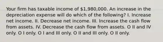 Your firm has taxable income of 1,980,000. An increase in the depreciation expense will do which of the following? I. Increase net income. II. Decrease net income. III. Increase the cash flow from assets. IV. Decrease the cash flow from assets. O II and IV only. O I only. O I and III only. O II and III only. O II only.