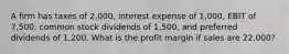 A firm has taxes of 2,000, interest expense of 1,000, EBIT of 7,500, common stock dividends of 1,500, and preferred dividends of 1,200. What is the profit margin if sales are 22,000?