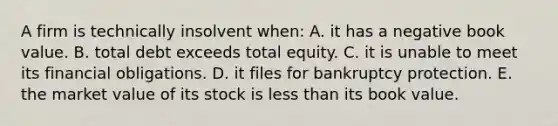 A firm is technically insolvent when: A. it has a negative book value. B. total debt exceeds total equity. C. it is unable to meet its financial obligations. D. it files for bankruptcy protection. E. the market value of its stock is less than its book value.