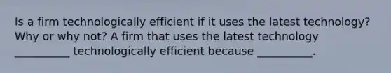 Is a firm technologically efficient if it uses the latest technology? Why or why not? A firm that uses the latest technology __________ technologically efficient because __________.