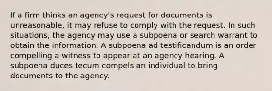 If a firm thinks an agency's request for documents is unreasonable, it may refuse to comply with the request. In such situations, the agency may use a subpoena or search warrant to obtain the information. A subpoena ad testificandum is an order compelling a witness to appear at an agency hearing. A subpoena duces tecum compels an individual to bring documents to the agency.