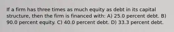 If a firm has three times as much equity as debt in its capital structure, then the firm is financed with: A) 25.0 percent debt. B) 90.0 percent equity. C) 40.0 percent debt. D) 33.3 percent debt.