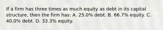 If a firm has three times as much equity as debt in its capital structure, then the firm has: A. 25.0% debt. B. 66.7% equity. C. 40.0% debt. D. 33.3% equity.