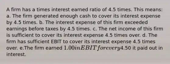 A firm has a times interest earned ratio of 4.5 times. This means: a. The firm generated enough cash to cover its interest expense by 4.5 times. b. The interest expense of this firm exceeded earnings before taxes by 4.5 times. c. The net income of this firm is sufficient to cover its interest expense 4.5 times over. d. The firm has sufficient EBIT to cover its interest expense 4.5 times over. e.The firm earned 1.00 in EBIT for every4.50 it paid out in interest.