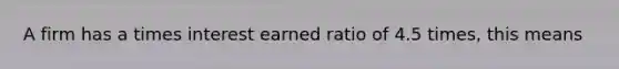 A firm has a times interest earned ratio of 4.5 times, this means