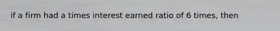 if a firm had a times interest earned ratio of 6 times, then