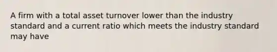 A firm with a total asset turnover lower than the industry standard and a current ratio which meets the industry standard may have