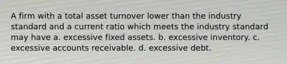 A firm with a total asset turnover lower than the industry standard and a current ratio which meets the industry standard may have a. excessive fixed assets. b. excessive inventory. c. excessive accounts receivable. d. excessive debt.