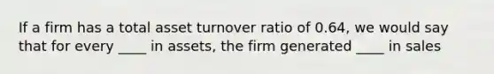 If a firm has a total asset turnover ratio of 0.64, we would say that for every ____ in assets, the firm generated ____ in sales