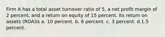 Firm A has a total asset turnover ratio of 5, a net profit margin of 2 percent, and a return on equity of 15 percent. Its return on assets (ROA)is a. 10 percent. b. 6 percent. c. 3 percent. d.1.5 percent.