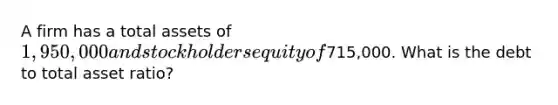 A firm has a total assets of 1,950,000 and stockholders equity of715,000. What is the debt to total asset ratio?