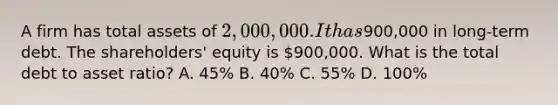 A firm has total assets of 2,000,000. It has900,000 in long-term debt. The shareholders' equity is 900,000. What is the total debt to asset ratio? A. 45% B. 40% C. 55% D. 100%