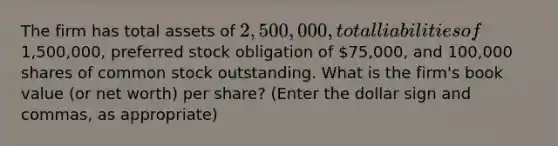 The firm has total assets of 2,500,000, total liabilities of1,500,000, preferred stock obligation of 75,000, and 100,000 shares of common stock outstanding. What is the firm's book value (or net worth) per share? (Enter the dollar sign and commas, as appropriate)