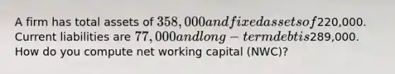 A firm has total assets of 358,000 and fixed assets of220,000. Current liabilities are 77,000 and long-term debt is289,000. How do you compute net working capital (NWC)?