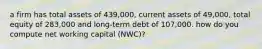 a firm has total assets of 439,000, current assets of 49,000, total equity of 283,000 and long-term debt of 107,000. how do you compute net working capital (NWC)?