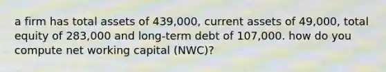 a firm has total assets of 439,000, current assets of 49,000, total equity of 283,000 and long-term debt of 107,000. how do you compute net working capital (NWC)?