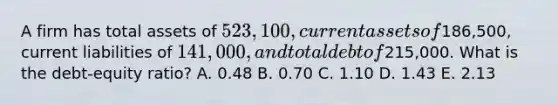 A firm has total assets of 523,100, current assets of186,500, current liabilities of 141,000, and total debt of215,000. What is the debt-equity ratio? A. 0.48 B. 0.70 C. 1.10 D. 1.43 E. 2.13